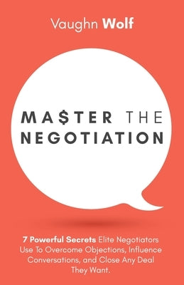 Master The Negotiation: 7 Powerful Secrets Elite Negotiators Use to Overcome Objections, Influence Conversations, and Close Any Deal They Want by Wolf, Vaughn