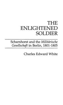 The Enlightened Soldier: Scharnhorst and the Militarische Gesellschaft in Berlin, 1801-1805 by White, Charles
