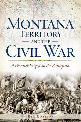 Montana Territory and the Civil War: A Frontier Forged on the Battlefield by Robison, Ken