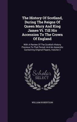 The History Of Scotland, During The Reigns Of Queen Mary And King James Vi. Till His Accession To The Crown Of England: With A Review Of The Scottish by Robertson, William