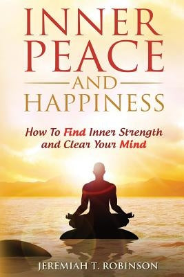Inner Peace and Happiness: How To Find Inner Strength and Clear Your Mind by Robinson, Jeremiah T.