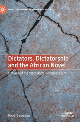 Dictators, Dictatorship and the African Novel: Fictions of the State Under Neoliberalism by Spencer, Robert