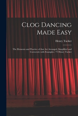 Clog Dancing Made Easy: the Elements and Practice of That Art Arranged, Simplified and Corrected, With Examples / Y Henry Tucker by Tucker, Henry