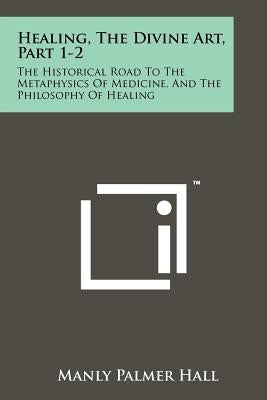 Healing, The Divine Art, Part 1-2: The Historical Road To The Metaphysics Of Medicine, And The Philosophy Of Healing by Hall, Manly Palmer