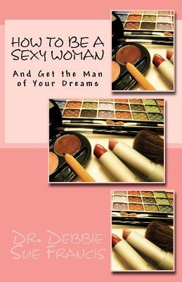 How to be a Sexy Woman and Get the Man of Your Dreams by Francis, Debbie Sue