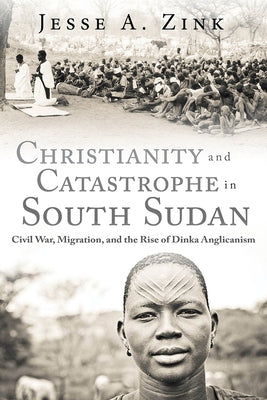 Christianity and Catastrophe in South Sudan: Civil War, Migration, and the Rise of Dinka Anglicanism by Zink, Jesse A.