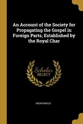 An Account of the Society for Propagating the Gospel in Foreign Parts, Established by the Royal Char by Anonymous