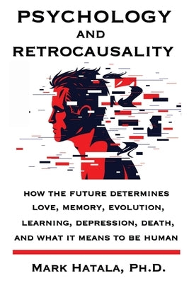 Psychology and Retrocausality: How the Future Determines Love, Memory, Evolution, Learning, Depression, Death, and What It Means to Be Human by Hatala, Mark