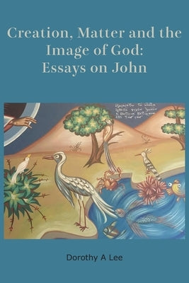 Creation, Matter and the Image of God: Essays on John by Lee, Dorothy a.