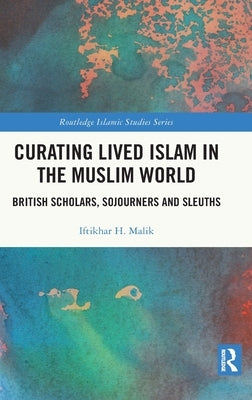 Curating Lived Islam in the Muslim World: British Scholars, Sojourners and Sleuths by Malik, Iftikhar H.