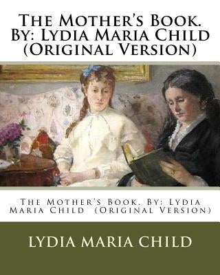 The Mother's Book. By: Lydia Maria Child (Original Version) by Child, Lydia Maria