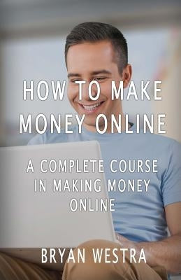 How To Make Money Online: A Complete Course In Making Money Online by Westra, Bryan