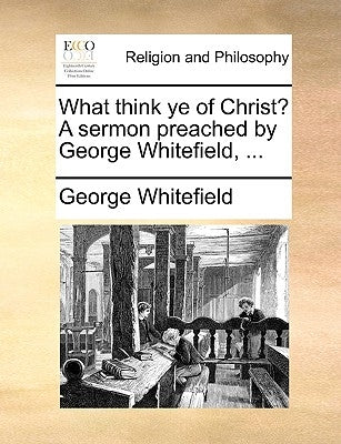 What Think Ye of Christ? a Sermon Preached by George Whitefield, ... by Whitefield, George