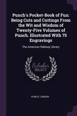 Punch's Pocket-Book of Fun: Being Cuts and Cuttings From the Wit and Wisdom of Twenty-Five Volumes of Punch. Illustrated With 75 Engravings: The A by Punch, London