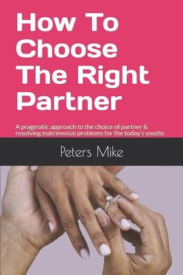 How To Choose The Right Partner: A pragmatic approach to the choice of partner & resolving matrimonial problems for the today's youths by Mike, Peters