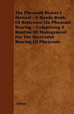 The Pheasant Rearer's Manual - A Handy Book of Reference on Pheasant Rearing - Comprising a Routine of Management for the Successful Rearing of Pheasa by Anon