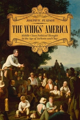 The Whigs' America: Middle-Class Political Thought in the Age of Jackson and Clay by Pearson, Joseph W.
