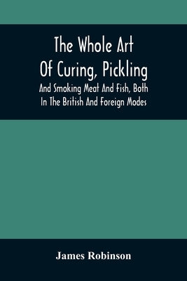 The Whole Art Of Curing, Pickling, And Smoking Meat And Fish, Both In The British And Foreign Modes: With Many Useful Miscellaneous Receipts, And Full by Robinson, James