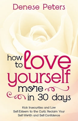 How To Love Yourself A Little More In 30 Days: Kick Insecurities and Low Self-Esteem to the Curb; Reclaim Your Self-Worth and Self-Confidence by Peters, Denese