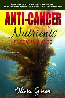 Anti-cancer Nutrients: Fucoidan & AHCC: What you need to know about Fucoidan & AHCC. Understand their benefits and side effects for cancer tr by Green, Olivia