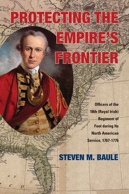 Protecting the Empire's Frontier: Officers of the 18th (Royal Irish) Regiment of Foot during Its North American Service, 1767-1776 by Baule, Steven M.