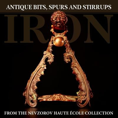 Iron: Antique Bits, Spurs and Stirrups from the Nevzorov Haute Ecole Collection by Nevzorova, Lydia