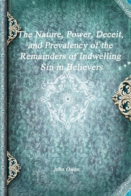 The Nature, Power, Deceit, and Prevalency of the Remainders of Indwelling Sin in Believers by Owen, John
