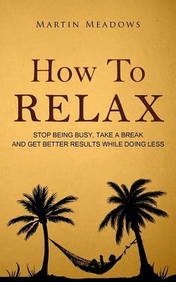 How to Relax: Stop Being Busy, Take a Break and Get Better Results While Doing Less by Meadows, Martin