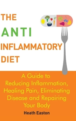 The Anti-Inflammatory Diet: A Guide to Reducing Inflammation, Healing Pain, Eliminating Disease and Repairing Your Body by Easton, Heath