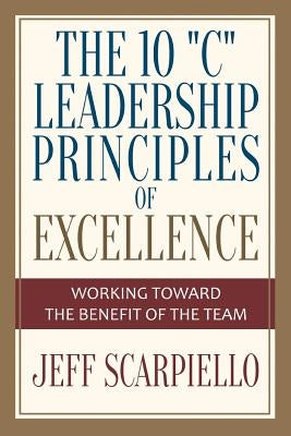The Ten "C" Leadership Principles of Excellence: Working Toward The Benefit Of The Team by Scarpiello, Jeff