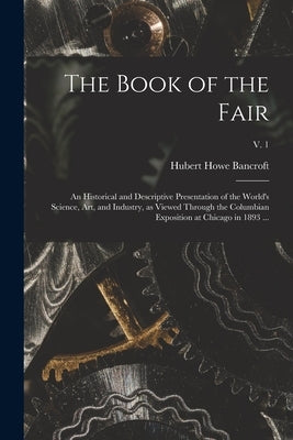 The Book of the Fair: an Historical and Descriptive Presentation of the World's Science, Art, and Industry, as Viewed Through the Columbian by Bancroft, Hubert Howe 1832-1918