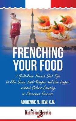 Frenching Your Food: 7 Guilt-Free French Diet Tips to Slim Down, Look Younger and Live Longer without Calorie-Counting or Strenuous Exercis by Hew Cn, Adrienne N.