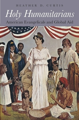 Holy Humanitarians: American Evangelicals and Global Aid by Curtis, Heather D.