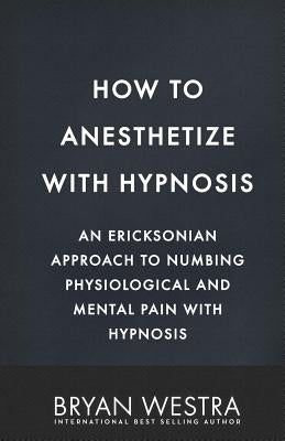 How To Anesthetize With Hypnosis: An Ericksonian Approach To Numbing Physiological and Mental Pain With Hypnosis by Westra, Bryan