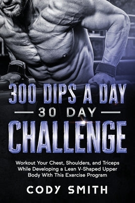 300 Dips a Day 30 Day Challenge: Workout Your Chest, Shoulders, and Triceps While Developing a Lean V-Shaped Upper Body With This Exercise Program by Smith, Cody