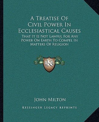 A Treatise of Civil Power in Ecclesiastical Causes: That It Is Not Lawful for Any Power on Earth to Compel in Matters of Religion by Milton, John