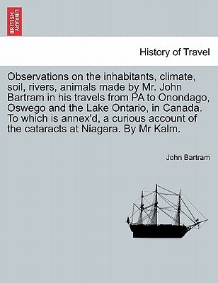 Observations on the Inhabitants, Climate, Soil, Rivers, Animals Made by Mr. John Bartram in His Travels from Pa to Onondago, Oswego and the Lake Ontar by Bartram, John