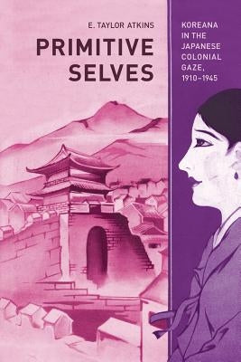 Primitive Selves: Koreana in the Japanese Colonial Gaze, 1910-1945volume 5 by Atkins, E. Taylor