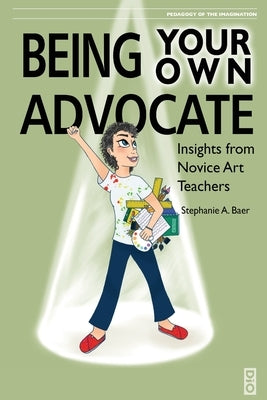 Being Your Own Advocate: Insights from Novice Art Teachers by Baer, Stephanie a.