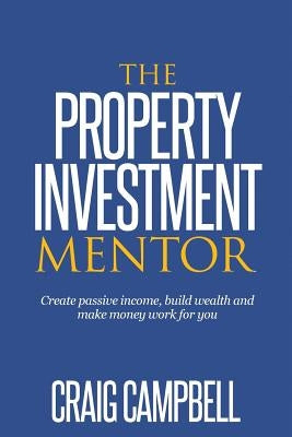 The Property Investment Mentor: Create passive income, build wealth and make money work for you as a property investor by Campbell, Craig Dwain