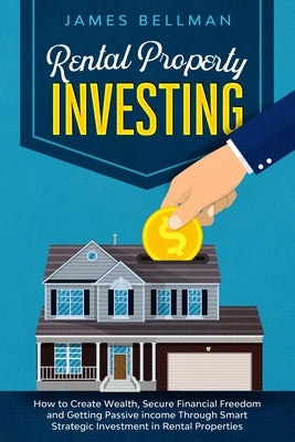 Rental Property Investing: How to Create Wealth, Secure Financial Freedom and Getting Passive income Through Smart Strategic Investment in Rental by Bellman, James