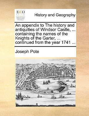 An Appendix to the History and Antiquities of Windsor Castle, ... Containing the Names of the Knights of the Garter, ... Continued from the Year 1741 by Pote, Joseph