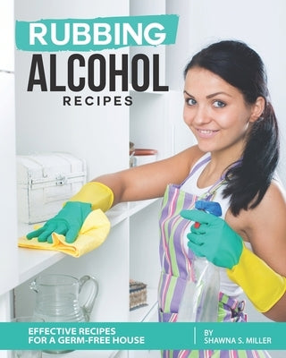 Rubbing Alcohol Recipes: Effective Recipes for a Germ-Free House by S. Miller, Shawna