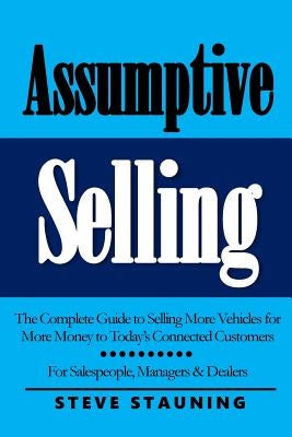 Assumptive Selling: The Complete Guide to Selling More Vehicles for More Money to Today's Connected Customers by Stauning, Steve