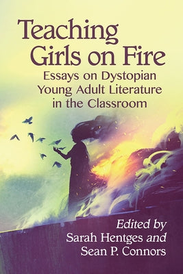 Teaching Girls on Fire: Essays on Dystopian Young Adult Literature in the Classroom by Hentges, Sarah