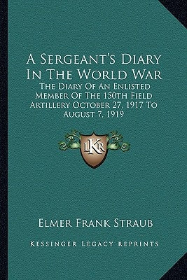 A Sergeant's Diary in the World War: The Diary of an Enlisted Member of the 150th Field Artillery October 27, 1917 to August 7, 1919 by Straub, Elmer Frank
