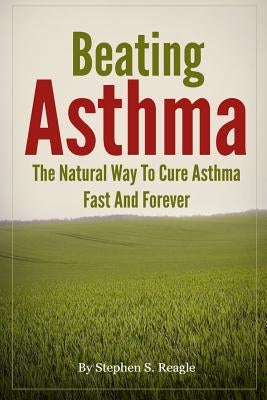 Beating Asthma - The Natural Way to Cure Asthma Fast and Forever by Reagle, Stephen S.