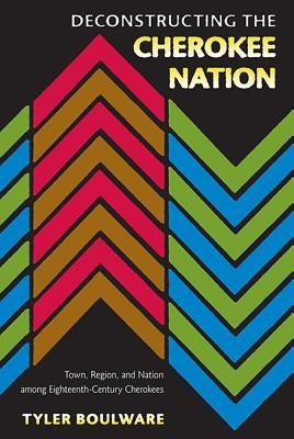 Deconstructing the Cherokee Nation: Town, Region, and Nation Among Eighteenth-Century Cherokees by Boulware, Tyler