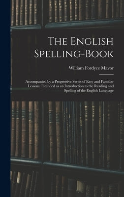 The English Spelling-book: Accompanied by a Progressive Series of Easy and Familiar Lessons, Intended as an Introduction to the Reading and Spell by Mavor, William Fordyce 1758-1837