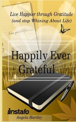 Happily Ever Grateful: Live Happier Through Gratitude...(and Stop Whining about Life) by Hartley, Angela